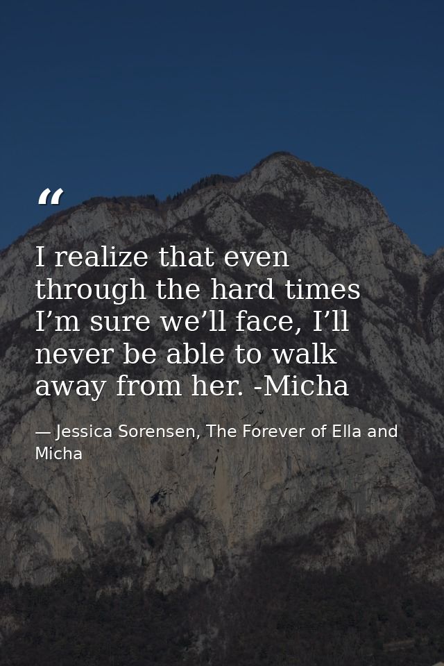 I realize that even through the hard times I’m sure we’ll face, I’ll never be able to walk away from her. -Micha — Jessica Sorensen, The Forever of Ella and Micha