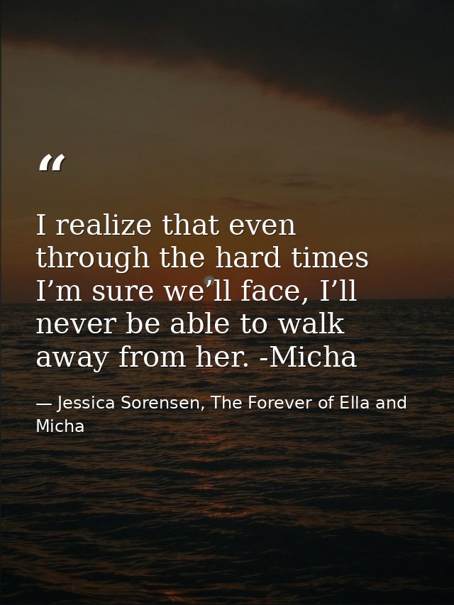 I realize that even through the hard times I’m sure we’ll face, I’ll never be able to walk away from her. -Micha — Jessica Sorensen, The Forever of Ella and Micha