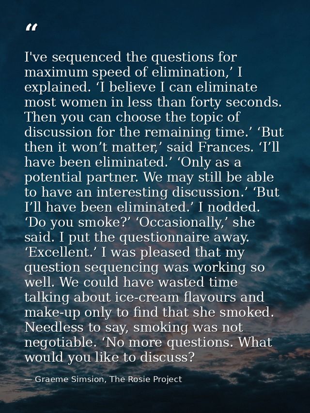 I've sequenced the questions for maximum speed of elimination,’ I explained. ‘I believe I can eliminate most women in le — Graeme Simsion, The Rosie Project