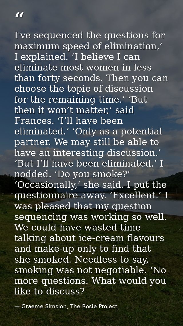 I've sequenced the questions for maximum speed of elimination,’ I explained. ‘I believe I can eliminate most women in le — Graeme Simsion, The Rosie Project
