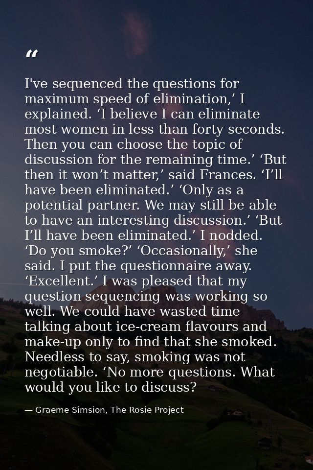I've sequenced the questions for maximum speed of elimination,’ I explained. ‘I believe I can eliminate most women in le — Graeme Simsion, The Rosie Project