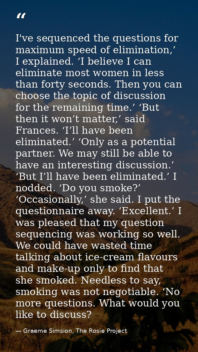 I've sequenced the questions for maximum speed of elimination,’ I explained. ‘I believe I can eliminate most women in le — Graeme Simsion, The Rosie Project