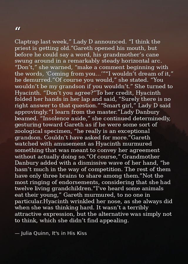 Claptrap last week,” Lady D announced. “I think the priest is getting old.”Gareth opened his mouth, but before he could  — Julia Quinn, It's in His Kiss