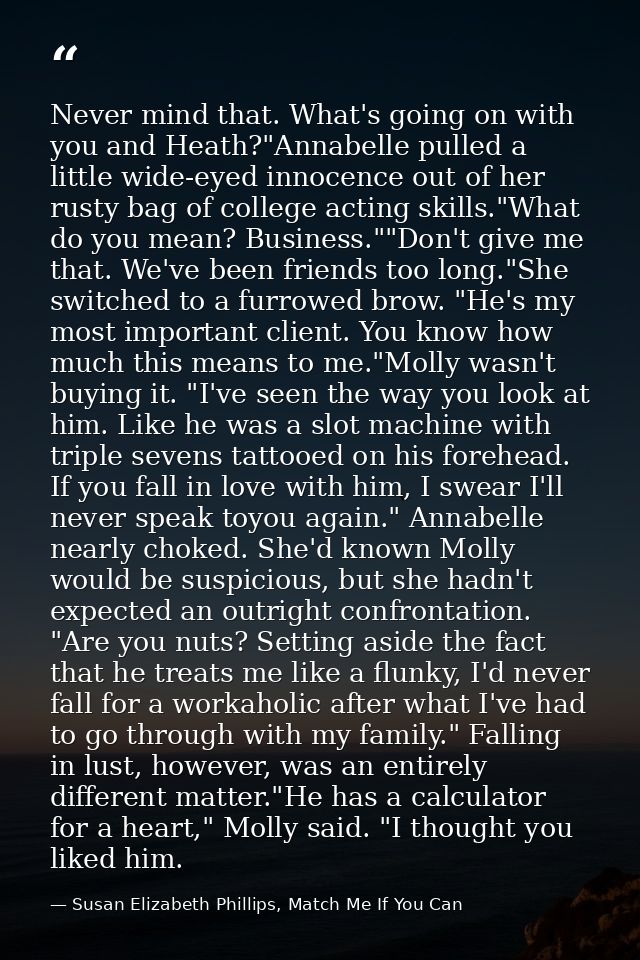 Never mind that. What's going on with you and Heath?"Annabelle pulled a little wide-eyed innocence out of her rusty bag  — Susan Elizabeth Phillips, Match Me If You Can