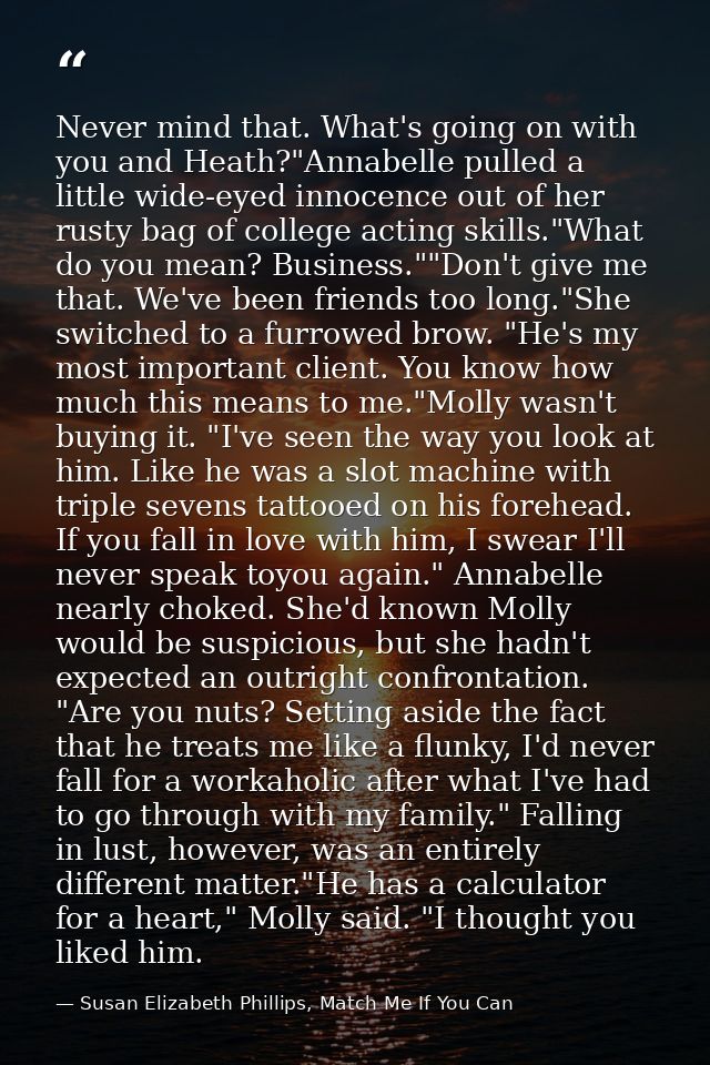 Never mind that. What's going on with you and Heath?"Annabelle pulled a little wide-eyed innocence out of her rusty bag  — Susan Elizabeth Phillips, Match Me If You Can