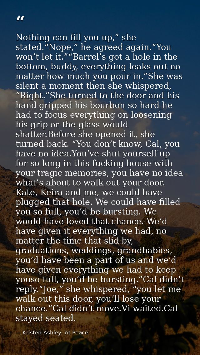 Nothing can fill you up,” she stated.“Nope,” he agreed again.“You won’t let it.”“Barrel’s got a hole in the bottom, budd — Kristen Ashley, At Peace