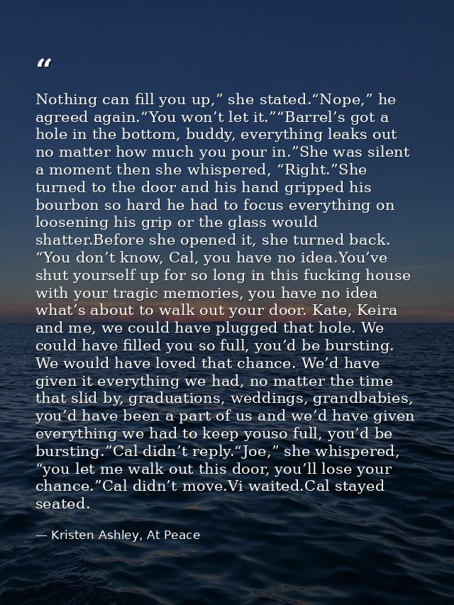 Nothing can fill you up,” she stated.“Nope,” he agreed again.“You won’t let it.”“Barrel’s got a hole in the bottom, budd — Kristen Ashley, At Peace