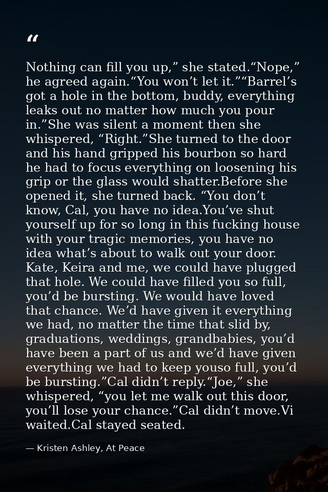 Nothing can fill you up,” she stated.“Nope,” he agreed again.“You won’t let it.”“Barrel’s got a hole in the bottom, budd — Kristen Ashley, At Peace