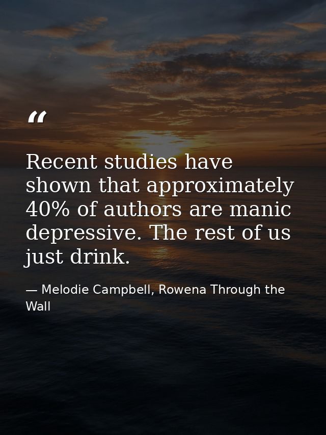 Recent studies have shown that approximately 40% of authors are manic depressive. The rest of us just drink. — Melodie Campbell, Rowena Through the Wall