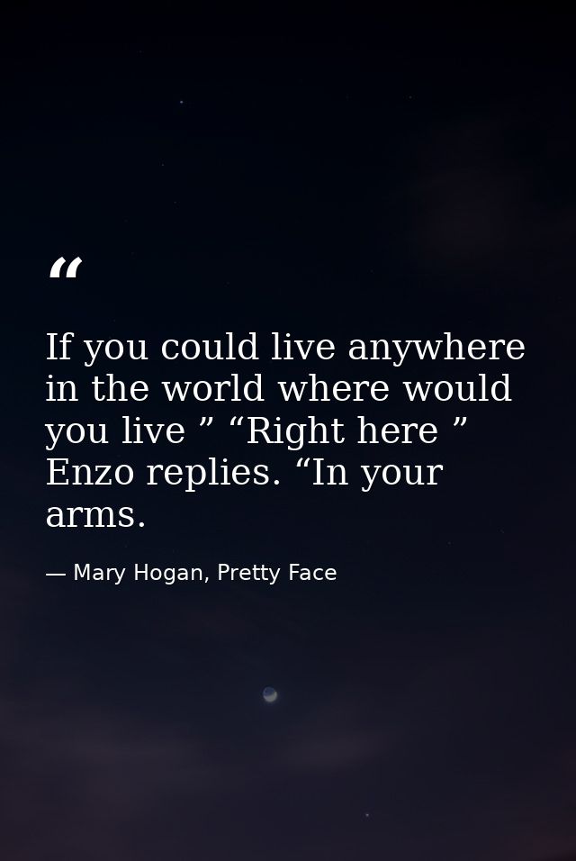 If you could live anywhere in the world where would you live ” “Right here ” Enzo replies. “In your arms. — Mary Hogan, Pretty Face