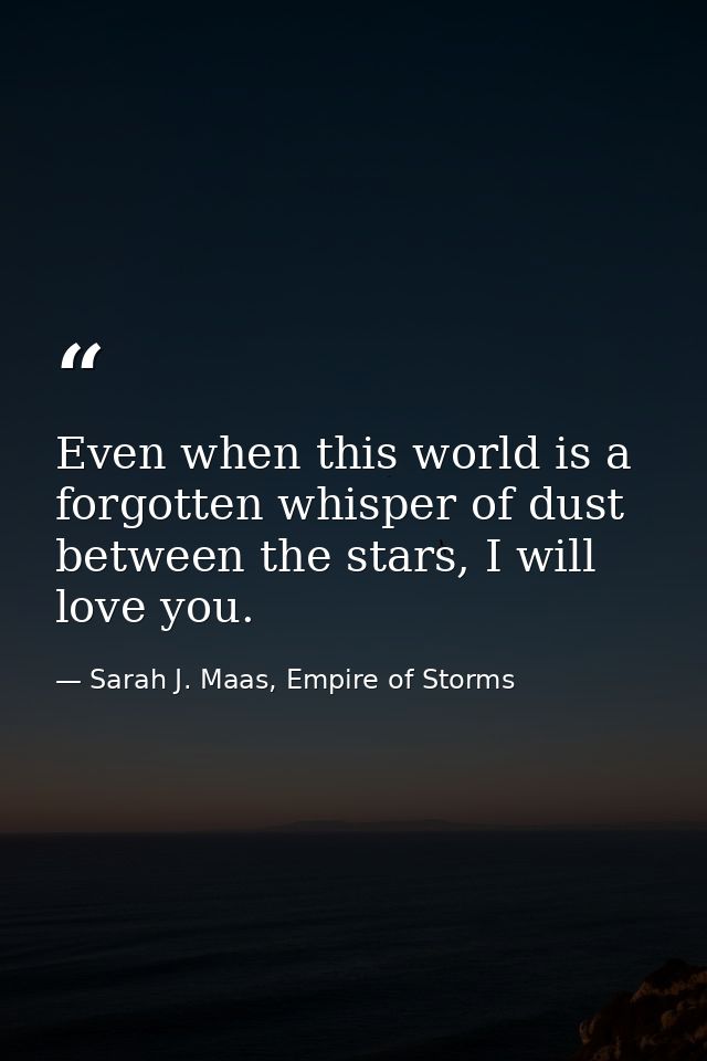 Even when this world is a forgotten whisper of dust between the stars, I will love you. — Sarah J. Maas, Empire of Storms