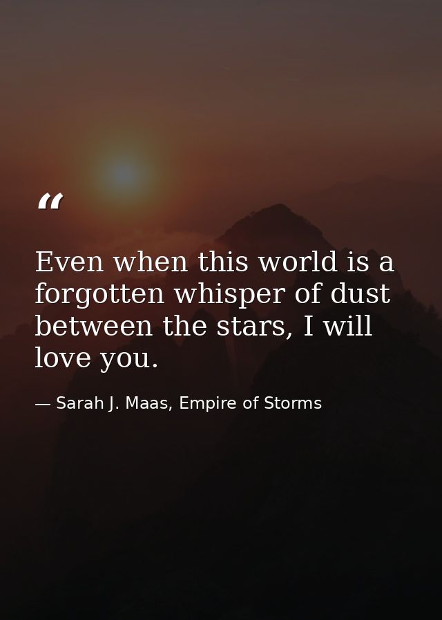 Even when this world is a forgotten whisper of dust between the stars, I will love you. — Sarah J. Maas, Empire of Storms