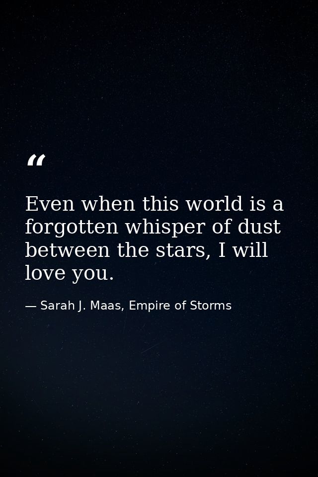 Even when this world is a forgotten whisper of dust between the stars, I will love you. — Sarah J. Maas, Empire of Storms