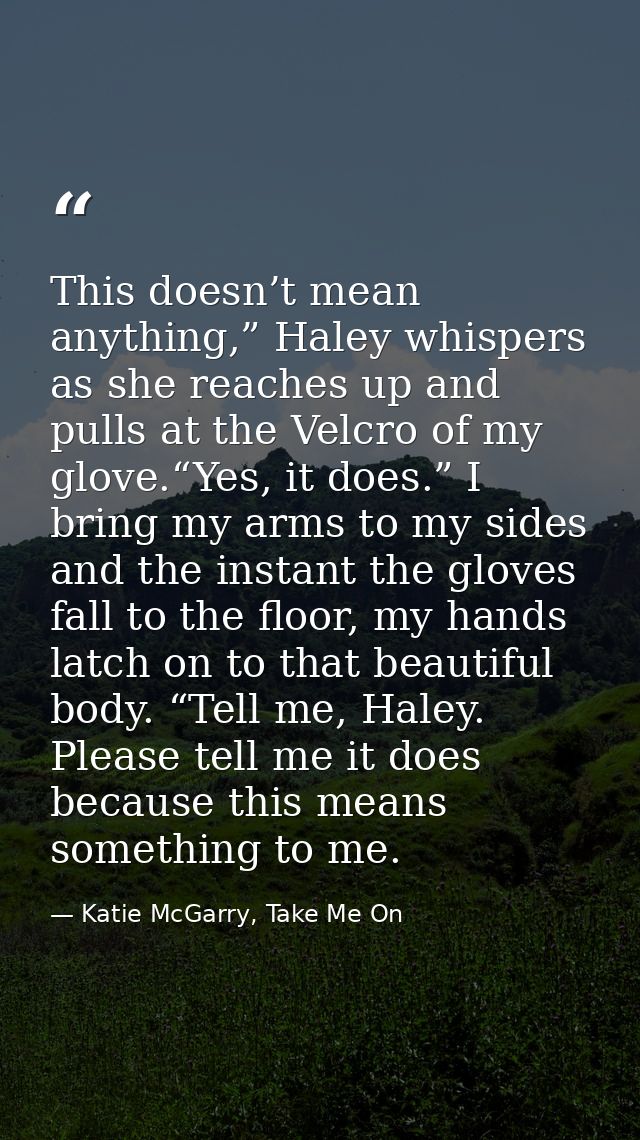 This doesn’t mean anything,” Haley whispers as she reaches up and pulls at the Velcro of my glove.“Yes, it does.” I brin — Katie McGarry, Take Me On
