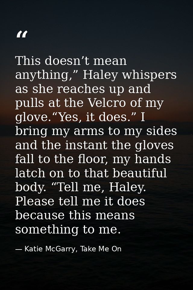 This doesn’t mean anything,” Haley whispers as she reaches up and pulls at the Velcro of my glove.“Yes, it does.” I brin — Katie McGarry, Take Me On
