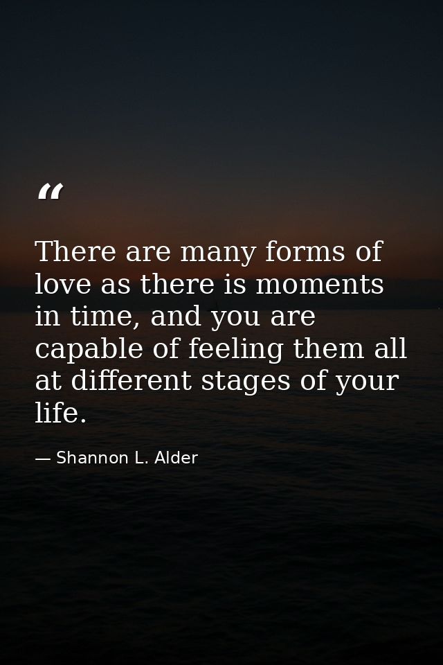 There are many forms of love as there is moments in time, and you are capable of feeling them all at different stages of — Shannon L. Alder