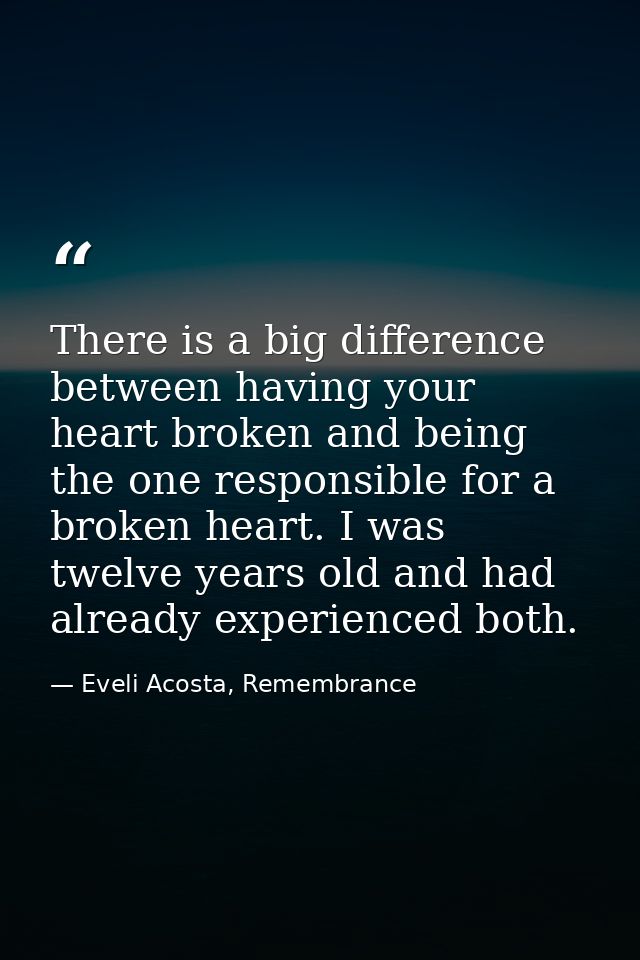 There is a big difference between having your heart broken and being the one responsible for a broken heart. I was twelv — Eveli Acosta, Remembrance