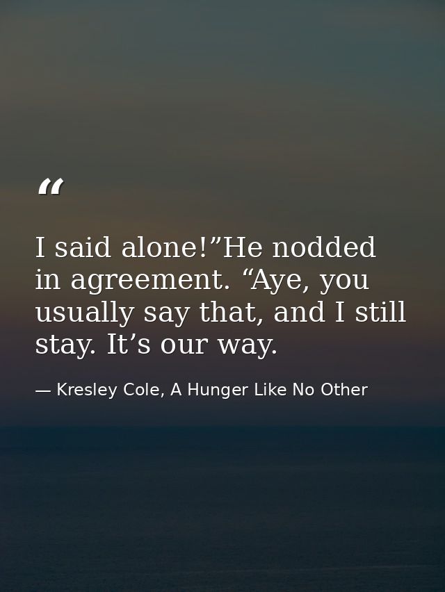I said alone!”He nodded in agreement. “Aye, you usually say that, and I still stay. It’s our way. — Kresley Cole, A Hunger Like No Other