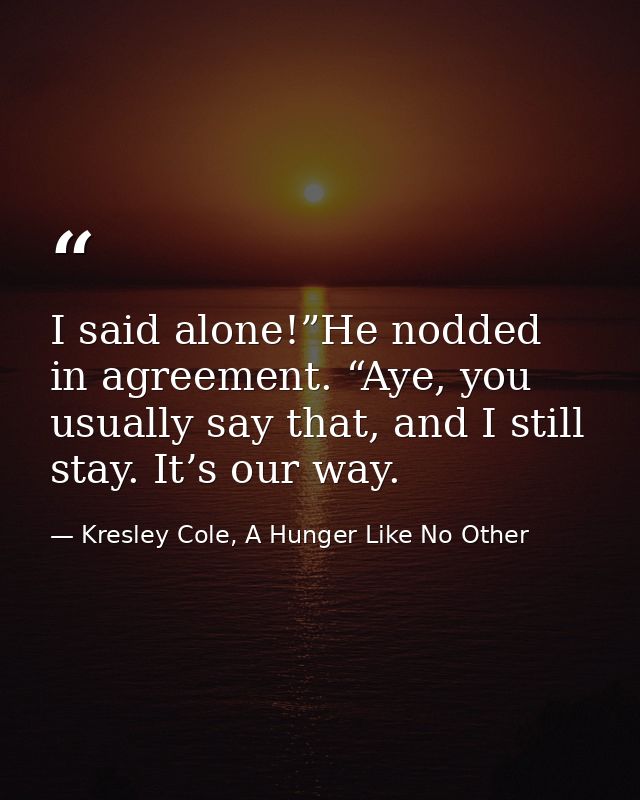 I said alone!”He nodded in agreement. “Aye, you usually say that, and I still stay. It’s our way. — Kresley Cole, A Hunger Like No Other
