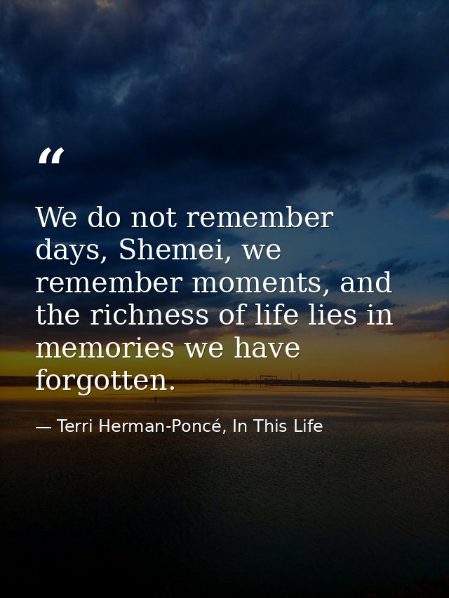 We do not remember days, Shemei, we remember moments, and the richness of life lies in memories we have forgotten. — Terri Herman-Poncé, In This Life