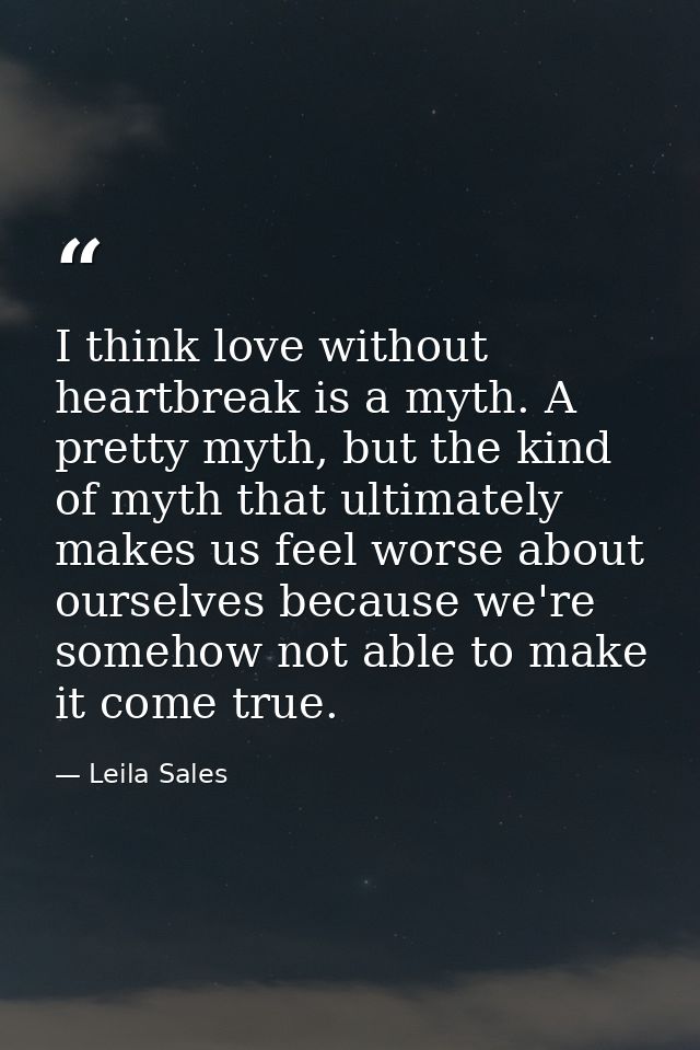 I think love without heartbreak is a myth. A pretty myth, but the kind of myth that ultimately makes us feel worse about — Leila Sales