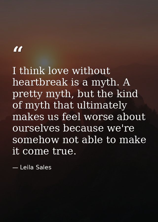 I think love without heartbreak is a myth. A pretty myth, but the kind of myth that ultimately makes us feel worse about — Leila Sales