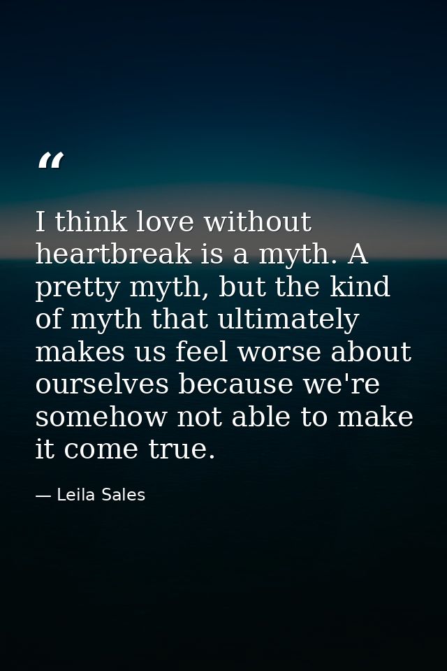 I think love without heartbreak is a myth. A pretty myth, but the kind of myth that ultimately makes us feel worse about — Leila Sales