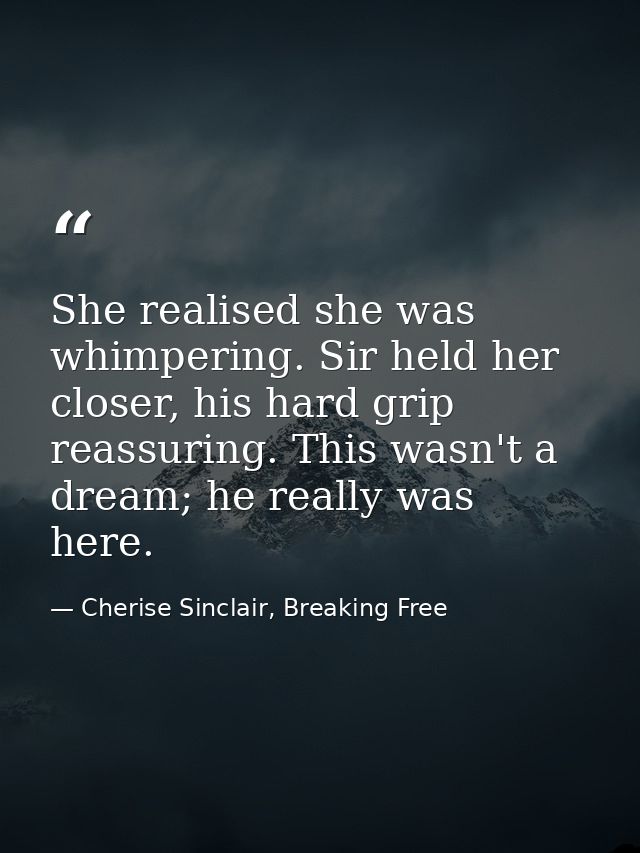 She realised she was whimpering. Sir held her closer, his hard grip reassuring. This wasn't a dream; he really was here. — Cherise Sinclair, Breaking Free
