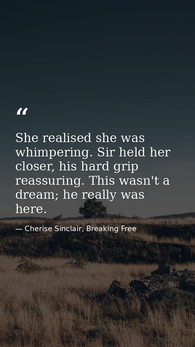 She realised she was whimpering. Sir held her closer, his hard grip reassuring. This wasn't a dream; he really was here. — Cherise Sinclair, Breaking Free