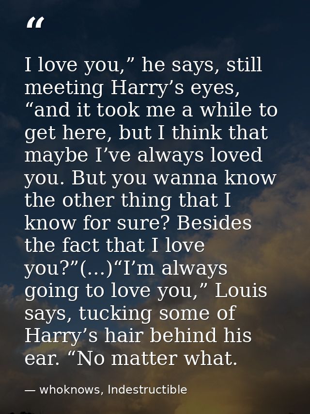I love you,” he says, still meeting Harry’s eyes, “and it took me a while to get here, but I think that maybe I’ve alway — whoknows, Indestructible