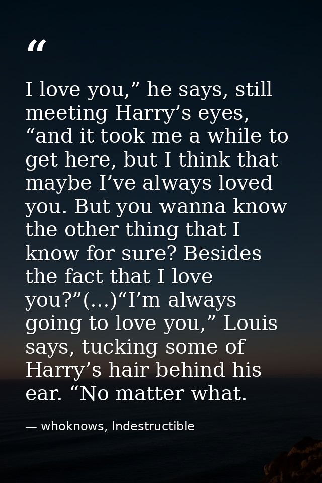 I love you,” he says, still meeting Harry’s eyes, “and it took me a while to get here, but I think that maybe I’ve alway — whoknows, Indestructible