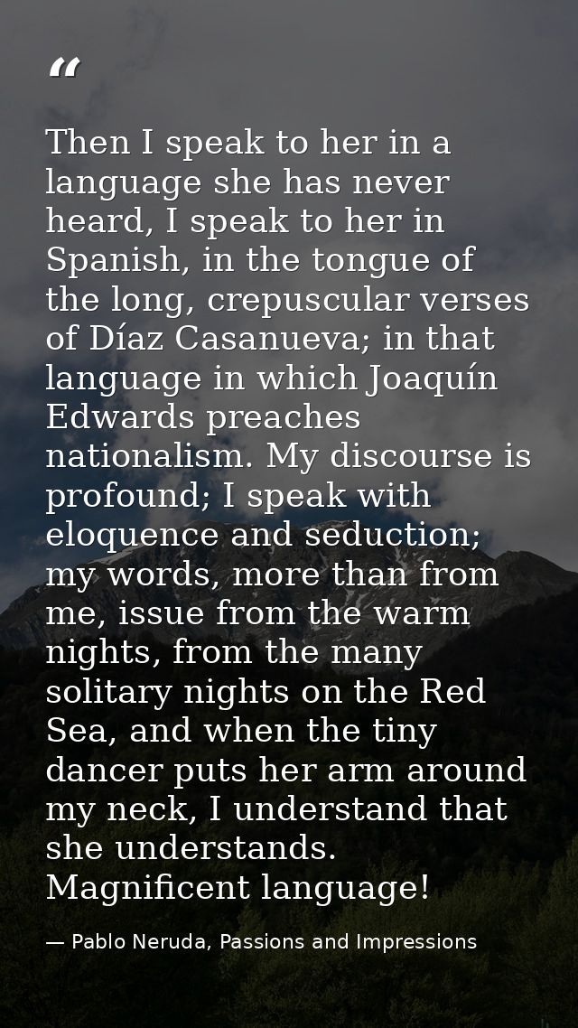 Then I speak to her in a language she has never heard, I speak to her in Spanish, in the tongue of the long, crepuscular — Pablo Neruda, Passions and Impressions