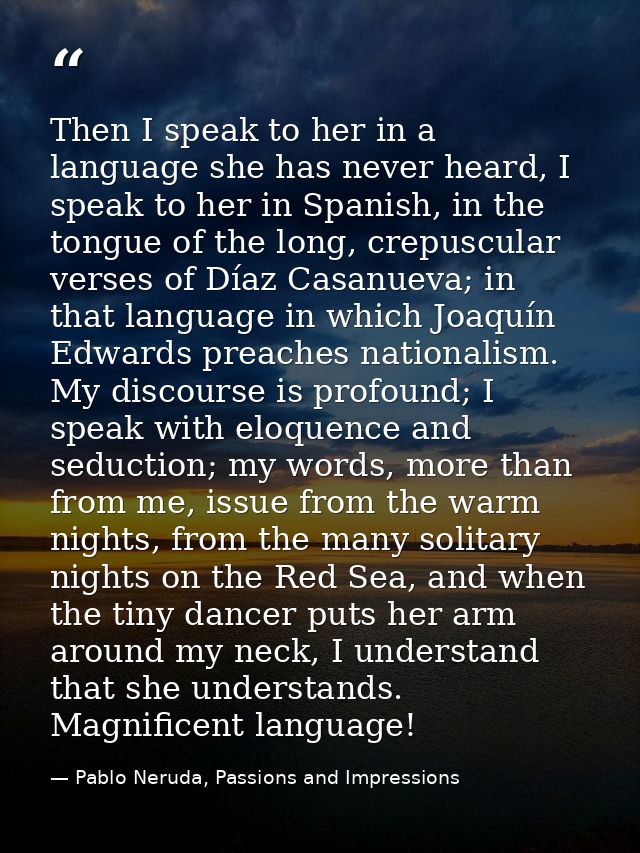Then I speak to her in a language she has never heard, I speak to her in Spanish, in the tongue of the long, crepuscular — Pablo Neruda, Passions and Impressions