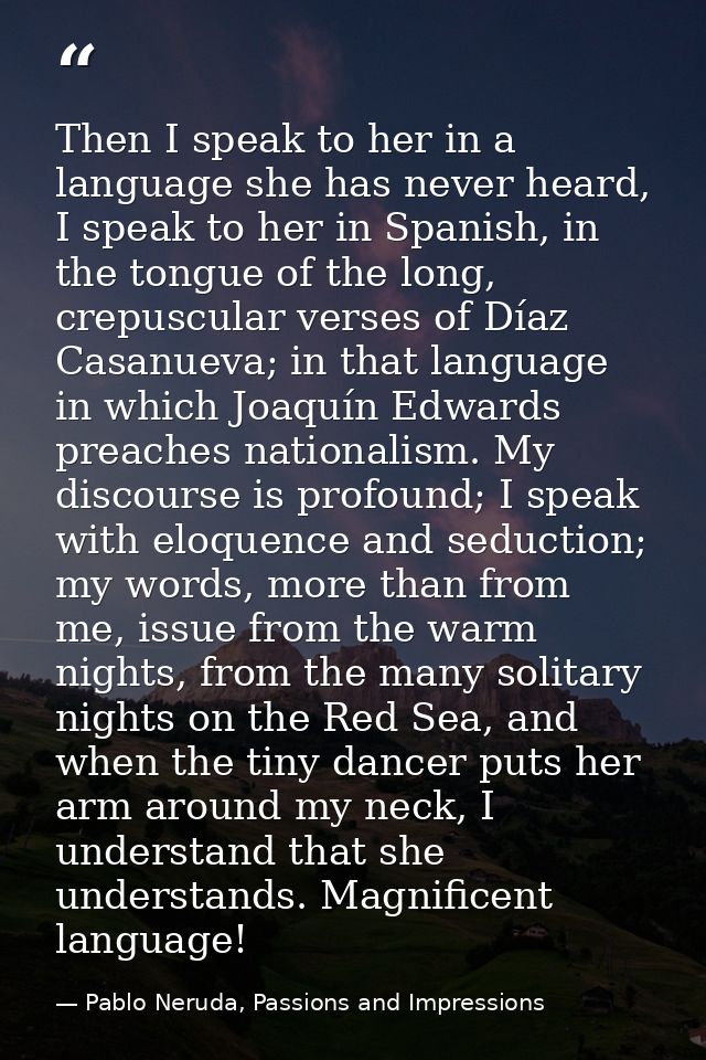 Then I speak to her in a language she has never heard, I speak to her in Spanish, in the tongue of the long, crepuscular — Pablo Neruda, Passions and Impressions