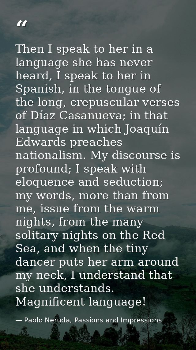 Then I speak to her in a language she has never heard, I speak to her in Spanish, in the tongue of the long, crepuscular — Pablo Neruda, Passions and Impressions