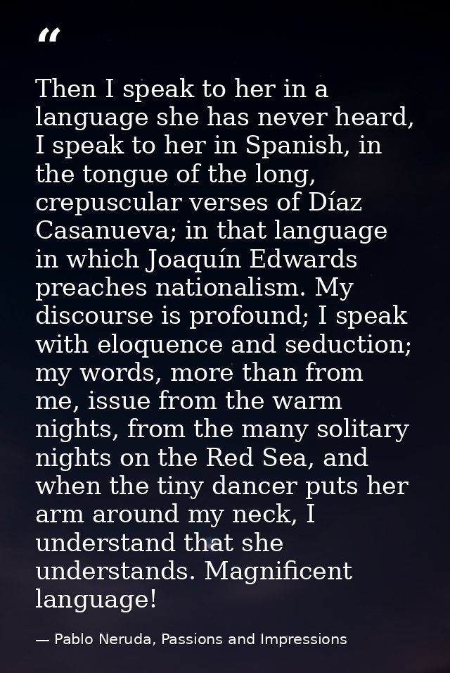 Then I speak to her in a language she has never heard, I speak to her in Spanish, in the tongue of the long, crepuscular — Pablo Neruda, Passions and Impressions
