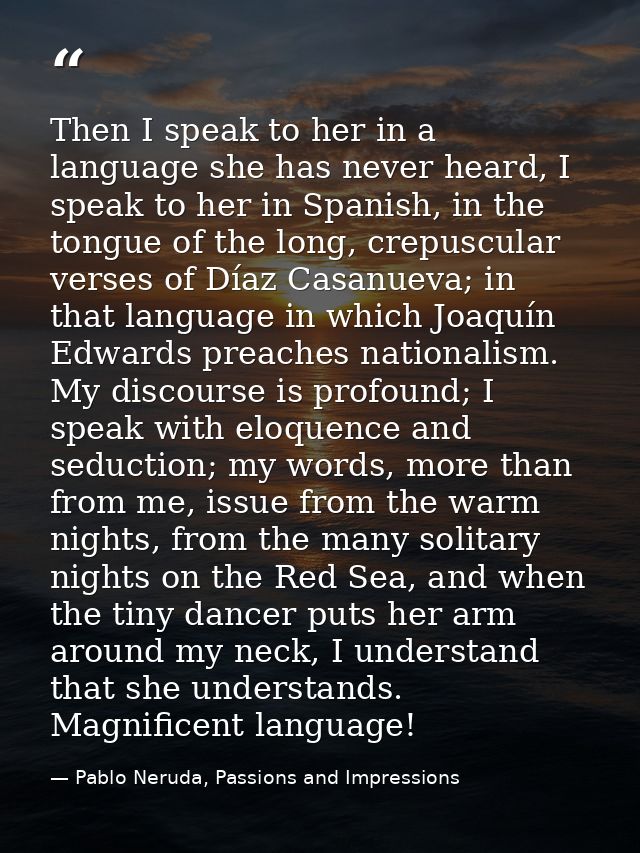Then I speak to her in a language she has never heard, I speak to her in Spanish, in the tongue of the long, crepuscular — Pablo Neruda, Passions and Impressions
