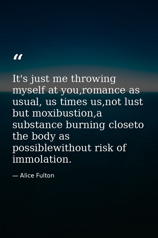 It's just me throwing myself at you,romance as usual, us times us,not lust but moxibustion,a substance burning closeto t — Alice Fulton