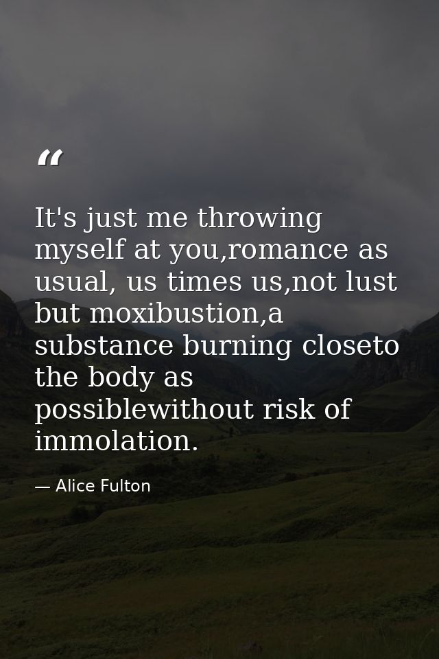 It's just me throwing myself at you,romance as usual, us times us,not lust but moxibustion,a substance burning closeto t — Alice Fulton