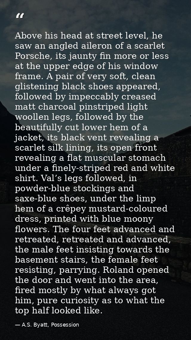 Above his head at street level, he saw an angled aileron of a scarlet Porsche, its jaunty fin more or less at the upper  — A.S. Byatt, Possession