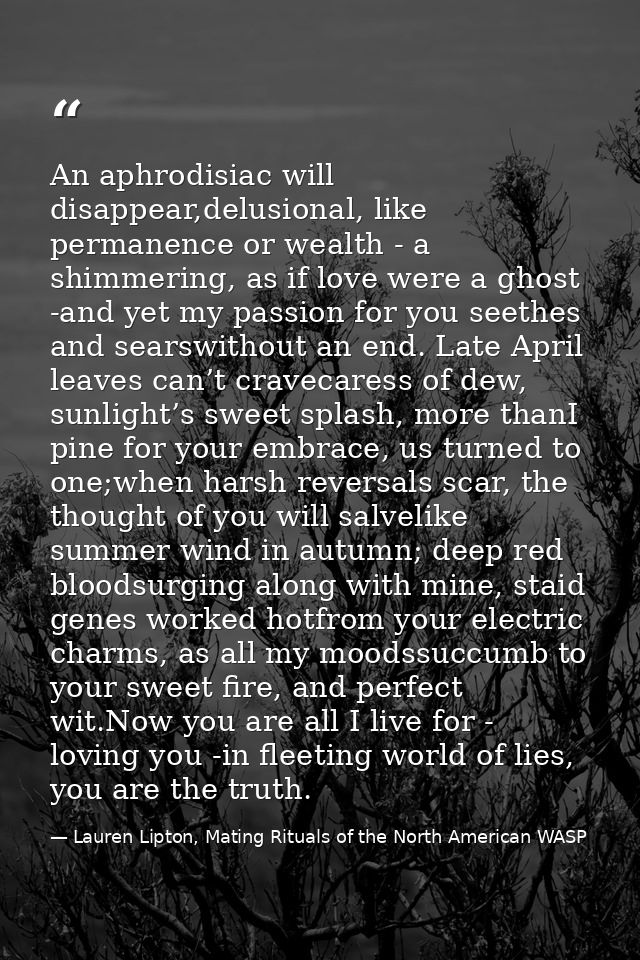 An aphrodisiac will disappear,delusional, like permanence or wealth - a shimmering, as if love were a ghost -and yet my  — Lauren Lipton, Mating Rituals of the North American WASP