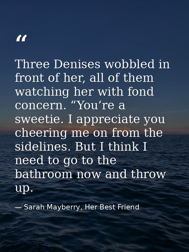Three Denises wobbled in front of her, all of them watching her with fond concern. “You’re a sweetie. I appreciate you c — Sarah Mayberry, Her Best Friend
