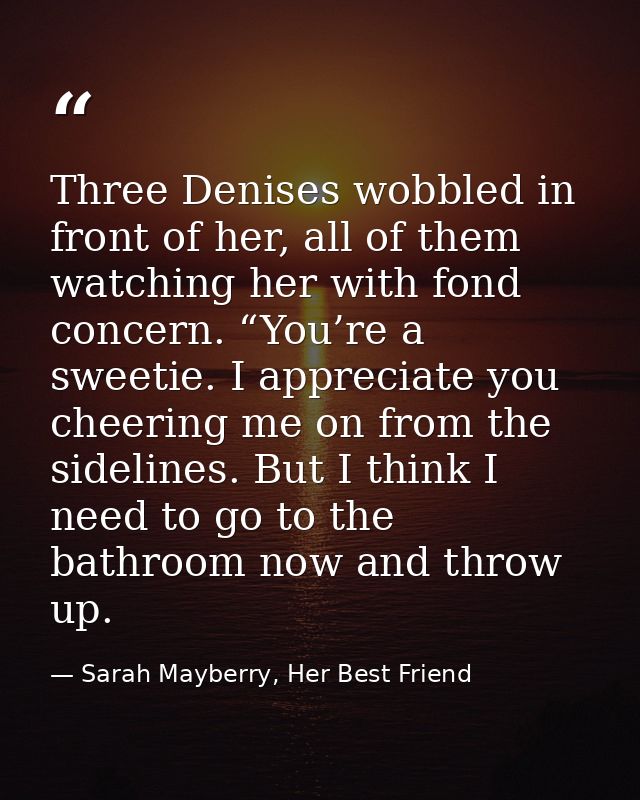 Three Denises wobbled in front of her, all of them watching her with fond concern. “You’re a sweetie. I appreciate you c — Sarah Mayberry, Her Best Friend