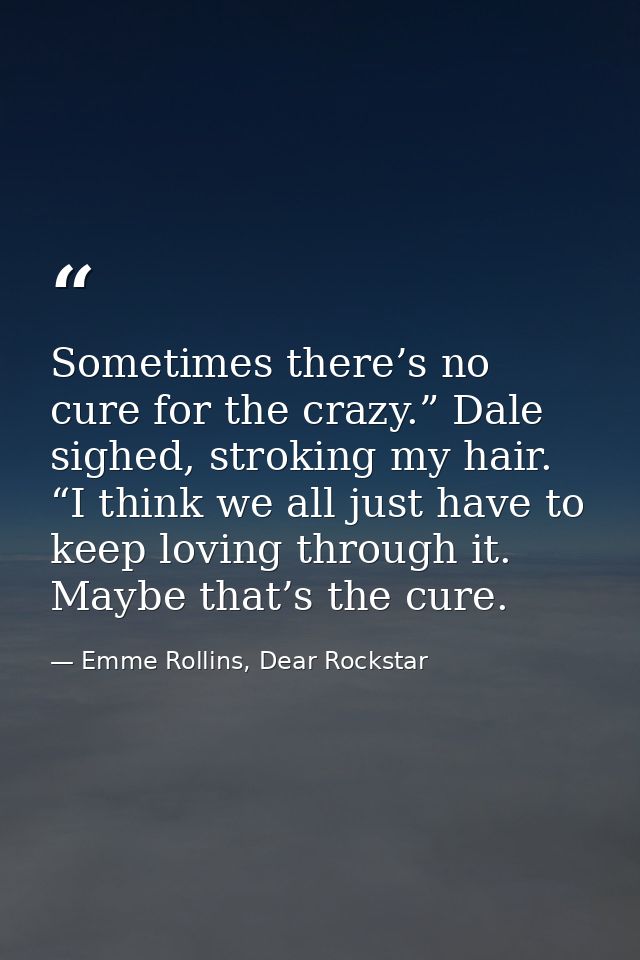 Sometimes there’s no cure for the crazy.” Dale sighed, stroking my hair. “I think we all just have to keep loving throug — Emme Rollins, Dear Rockstar