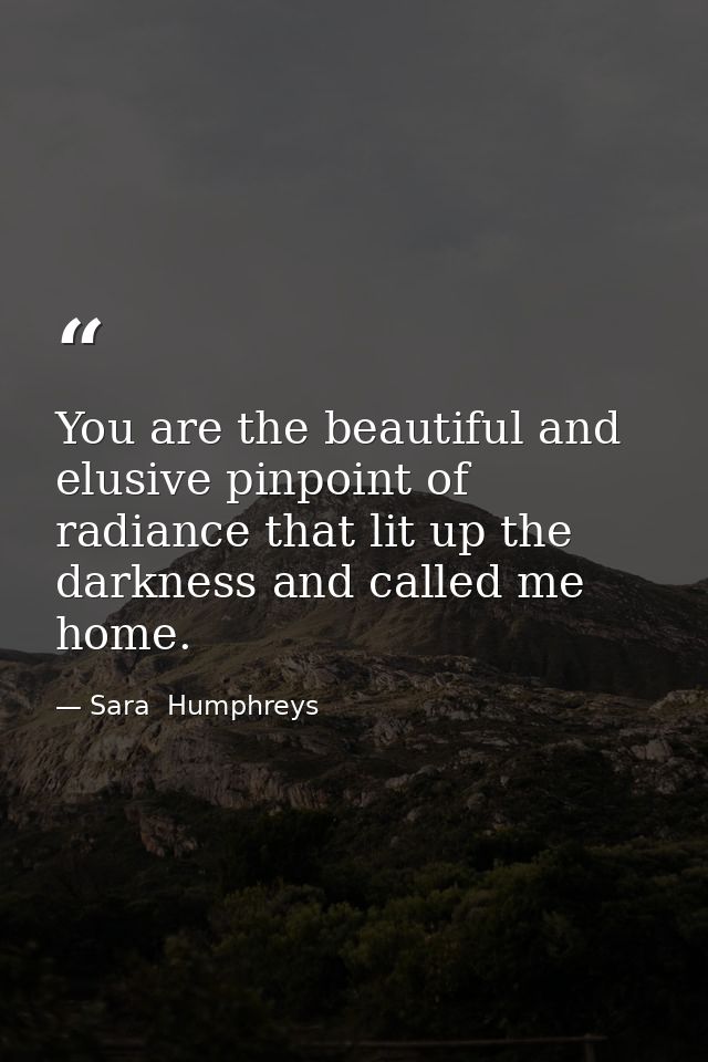 You are the beautiful and elusive pinpoint of radiance that lit up the darkness and called me home. — Sara  Humphreys