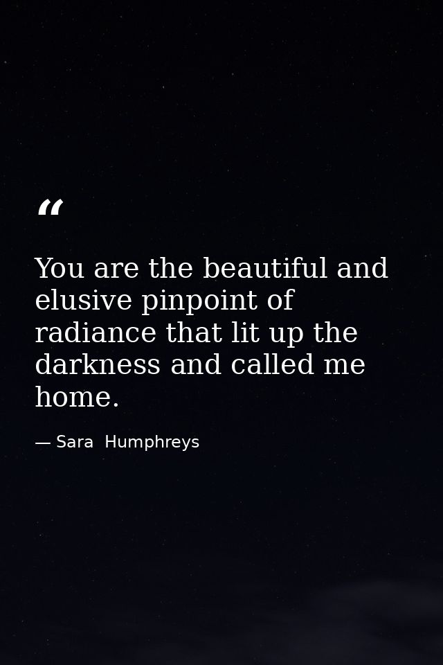 You are the beautiful and elusive pinpoint of radiance that lit up the darkness and called me home. — Sara  Humphreys