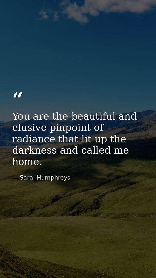 You are the beautiful and elusive pinpoint of radiance that lit up the darkness and called me home. — Sara  Humphreys