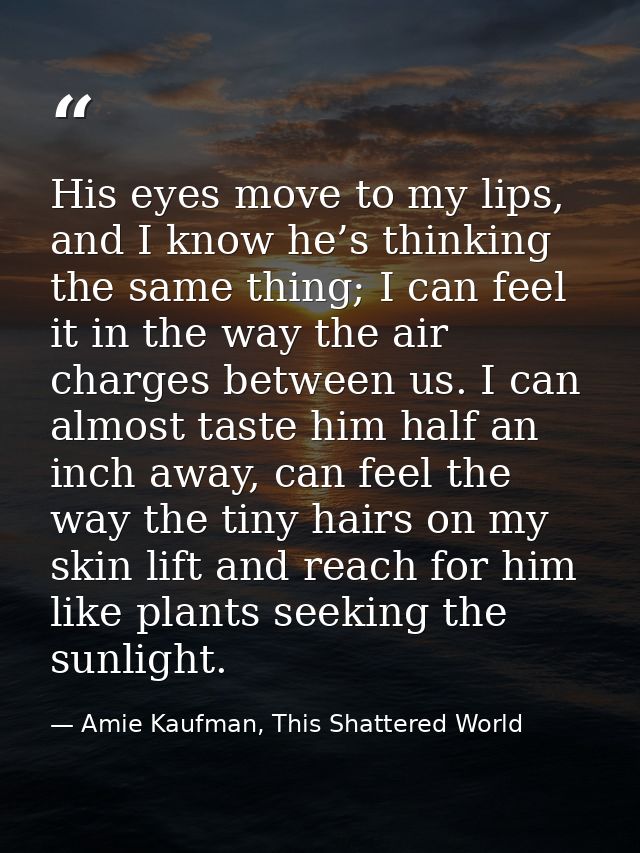 His eyes move to my lips, and I know he’s thinking the same thing; I can feel it in the way the air charges between us.  — Amie Kaufman, This Shattered World