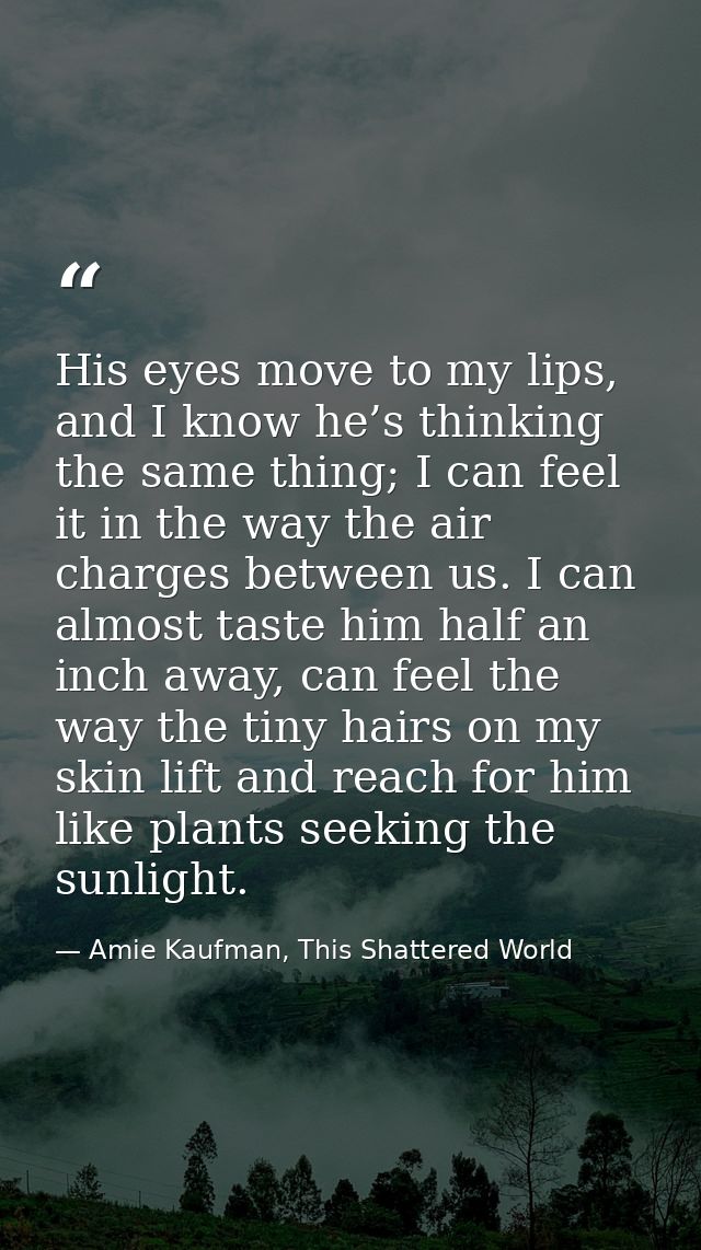 His eyes move to my lips, and I know he’s thinking the same thing; I can feel it in the way the air charges between us.  — Amie Kaufman, This Shattered World