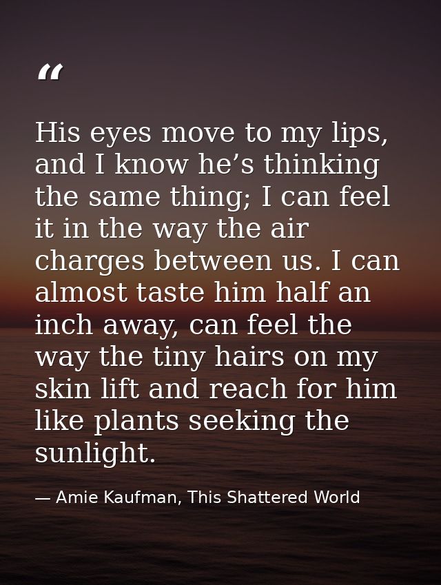 His eyes move to my lips, and I know he’s thinking the same thing; I can feel it in the way the air charges between us.  — Amie Kaufman, This Shattered World